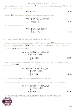 MECANICA CUANTICA (COHEN) Vol I
La matriz de transformación, es unitaria (complemento ). Es
decir, se satisface:
donde es la matriz unidad. En efecto, vemos que:
De la misma manera:
b. TRANSFORMACIÓN DE LOS COMPONENTES DE UN KET
Para obtener los componentes de un ket en la nueva base
de sus componentes en la base anterior, uno simplemente
inserta (entre y
Las expresiones inversas se pueden derivar de la misma manera,
utilizando
c. TRANSFORMACIÓN DE LOS COMPONENTES DE UN BRA
El principio del cálculo es exactamente el mismo. Por ejemplo:
d. TRANSFORMACIÓN DE LOS ELEMENTOS MATRIZ DE UN OPERADOR
158
 