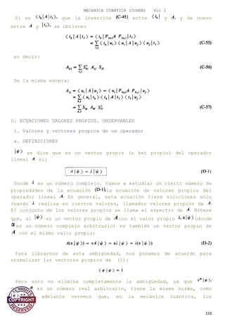 MECANICA CUANTICA (COHEN) Vol I
Si en que la inserción entre y y de nuevo
entre y se obtiene:
es decir:
De la misma manera:
D. ECUACIONES VALORES PROPIOS. OBSERVABLES
1. Valores y vectores propios de un operador
a. DEFINICIONES
se dice que es un vector propio (o ket propio) del operador
lineal si:
Donde es un número complejo. Vamos a estudiar un cierto número de
propiedades de la ecuación la ecuación de valores propios del
operador lineal En general, esta ecuación tiene soluciones sólo
cuando realiza en ciertos valores, llamados valores propios de
El conjunto de los valores propios se llama el espectro de Nótese
que, si es un vector propio de con el valor propio (donde
es un número complejo arbitrario) es también un vector propio de
con el mismo valor propio:
Para librarnos de esta ambigüedad, nos ponemos de acuerdo para
normalizar los vectores propios de (1):
Pero esto no elimina completamente la ambigüedad, ya que
donde es un número real arbitrario, tiene la misma norma, como
Más adelante veremos que, en la mecánica cuántica, los
159
 