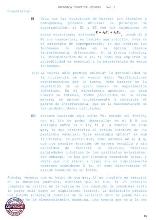 MECANICA CUANTICA (COHEN) Vol I
Comentarios:
(i) Dado que las ecuaciones de Maxwell son lineales y
homogéneas, podemos utilizar un principio de
superposición: si E1 y E2 son dos soluciones de
estas ecuaciones, entonces , donde λ1 y
λ2 son constantes, es también una solución. Este es
el principio de superposición, lo que explica los
fenómenos de ondas en la óptica clásica
(interferencia, difracción). En la física cuántica,
la interpretación de E (r, t) como una amplitud de
probabilidad es esencial a la persistencia de estos
fenómenos.
(ii) La teoría sólo permite calcular la probabilidad de
la ocurrencia de un evento dado. Verificaciones
experimentales por lo tanto, debe basarse en la
repetición de un gran número de experimentos
idénticos. En el experimento anterior, un gran
número de fotones, todos producidos de la misma
manera, se emiten sucesivamente y construir el
patrón de interferencia, que es la manifestación de
las probabilidades calculadas.
(iii) Estamos hablando aquí sobre "el estado del fotón",
con el fin de poder desarrollar en el § B una
analogía entre la E (r, t) y la función de onda
ψ(r, t) que caracteriza el estado cuántico de una
partícula material. Esta «analogía óptica" es muy
fructífera. En particular, como veremos en el § D,
que nos permite entender de manera sencilla y sin
necesidad de recurrir al cálculo, diversas
propiedades cuánticas de las partículas materiales.
Sin embargo, no hay que llevarlo demasiado lejos, y
dejar que nos llevan a creer que es rigurosamente
correcto considerar E (r, t) como caracterizar el
estado cuántico de un fotón.
Además, veremos que el hecho de que ψ(r, t) es compleja es esencial
en la mecánica cuántica, mientras que el E(r, t) en notación
compleja se utiliza en la óptica de una cuestión de comodidad (sólo
la parte real tiene un significado físico). La definición precisa
del estado (complejo) cuántica de la radiación sólo se puede dar en
el marco de la electrodinámica cuántica, una teoría que es a la vez
16
 