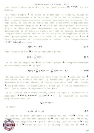 MECANICA CUANTICA (COHEN) Vol I
resultados físicos obtenidos con las predicciones son los
mismos.
El valor propio se llama no degenerado (o simple), cuando su
propio correspondiente es único dentro de un factor constante, es
decir, cuando todos sus autos vectores asociados son colineales. Por
otro lado, si existen al menos dos kets linealmente independientes
que son vectores propios de con el mismo valor propio, este valor
propio se dice que está degenerado. Su grado (u orden) de la
degeneración es entonces el número de vectores propios linealmente
independientes que se asocian con él (el grado de degeneración de un
valor propio puede ser finito o infinito). Por ejemplo, si es
veces degenerado, (g) corresponden al mismo kets independientes
tal que:
Pero luego cada ket de la siguiente forma:
es un vector propio de con el valor propio independientemente
de los coeficientes ya que:
En consecuencia, el conjunto de auto vectores de asociado con
constituye un espacio vectorial g dimensiones (que puede ser de
dimensión infinita), llamado el "eigen subespacio" del valor propio
En particular, es equivalente a decir que es no degenerada o
decir que su grado de degeneración es
Para ilustrar estas definiciones, vamos a elegir el ejemplo de un
proyector (con ). Su ecuación de valores
propios está escrita:
es decir,
El ket en el lado izquierdo es siempre colineal con cero. En
consecuencia, los vectores propios de son: por un lado, en sí,
con un valor propio de por el otro lado, todos los kets son
ortogonales a para lo cual el valor propio asociado es El
160
 