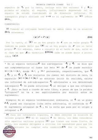 MECANICA CUANTICA (COHEN) Vol I
espectro de por lo tanto, incluye sólo dos valores: y La
primera es simple, el segundo, infinitamente degenerado (si el
espacio de estado considerado es de dimensión infinita). El
subespacio propio asociado con es el suplemento de (véase
).
COMENTARIOS:
Tomando el conjugado hermitiano de ambos lados de la ecuación
obtenemos:
Por lo tanto, si es un ket propio de con un valor propio
también se puede decir que es un bra propio de con un valor
propio Sin embargo, vamos a insistir en el hecho de que, salvo en
el caso en que es hermítico nada se puede decir a priori
sobre
Para ser totalmente riguroso, se debe resolver la ecuación de
valores propios en el espacio Es decir, uno debe considerar
sólo aquellos vectores propios que tienen una norma finita. De
hecho, nos veremos obligados a utilizar los operadores para que los
autos vectores no cumplen esta condición Por lo tanto, se
161
* En un espacio vectorial dos sub-espacios y se dice que
son complementarios si todos los kets de se puede escribir
, donde | y pertenecen, respectivamente, que
y y si y son disjuntos (no común: ket distinto de cero, la
expansión es entonces único) En realidad, existe
una infinidad de sub-sub-espacios adicionales a una determinada
sub-espacio Se puede solucionar al obligar a que sea ortogonal
a .Esto se hará a través de este libro, a pesar de que la palabra
"ortogonal" no va a ser explícitamente por escrito antes de
suplemento.
Ejemplo: En el espacio tridimensional ordinaria, si es un plano
puede ser cualquier línea recta arbitraria, no contenida en
El suplemento ortogonal de , Es la recta que pasa por el origen y
ortogonal a
 