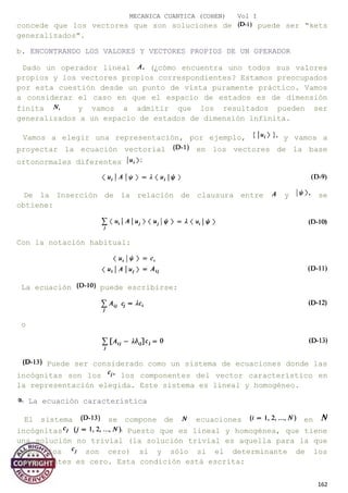 MECANICA CUANTICA (COHEN) Vol I
concede que los vectores que son soluciones de puede ser "kets
generalizados".
b. ENCONTRANDO LOS VALORES Y VECTORES PROPIOS DE UN OPERADOR
Dado un operador lineal (¿cómo encuentra uno todos sus valores
propios y los vectores propios correspondientes? Estamos preocupados
por esta cuestión desde un punto de vista puramente práctico. Vamos
a considerar el caso en que el espacio de estados es de dimensión
finita y vamos a admitir que los resultados pueden ser
generalizados a un espacio de estados de dimensión infinita.
Vamos a elegir una representación, por ejemplo, y vamos a
proyectar la ecuación vectorial en los vectores de la base
ortonormales diferentes
De la Inserción de la relación de clausura entre y se
obtiene:
Con la notación habitual:
La ecuación puede escribirse:
o
Puede ser considerado como un sistema de ecuaciones donde las
incógnitas son los los componentes del vector característico en
la representación elegida. Este sistema es lineal y homogéneo.
La ecuación característica
El sistema se compone de ecuaciones en
incógnitas Puesto que es lineal y homogénea, que tiene
una solución no trivial (la solución trivial es aquella para la que
todos los son cero) si y sólo si el determinante de los
coeficientes es cero. Esta condición está escrita:
162
 