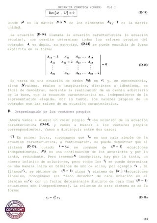 MECANICA CUANTICA (COHEN) Vol I
Donde es la matriz de los elementos y es la matriz
unidad.
La ecuación llamada la ecuación característica (o ecuación
secular), nos permite determinar todos los valores propios del
operador es decir, su espectro. se puede escribir de forma
explícita en la forma:
Se trata de una ecuación de orden en y, en consecuencia,
tiene raíces, reales o imaginarios, distintos o idénticos, es
fácil de demostrar, mediante la realización de un cambio arbitrario
de la base, que la ecuación característica es. independiente de la
representación elegida. Por lo tanto, los valores propios de un
operador son las raíces de su ecuación característica.
Determinación de los vectores propios
Ahora vamos a elegir un valor propio una solución de la ecuación
característica y vamos a buscar a los vectores propios
correspondientes. Vamos a distinguir entre dos casos:
En primer lugar, supongamos que es una raíz simple de la
ecuación característica. A continuación, se puede demostrar que el
sistema cuando se compone de ecuaciones
independientes, es una continuación de los anteriores y por lo
tanto, redundante. Pero tenemos incógnitas, hay por lo tanto, un
número infinito de soluciones, pero todos los se puede determinar
de una manera única en términos de uno de ellos, por ejemplo . Si
fijamos , se obtiene de otros sistema de ecuaciones
lineales, homogéneas (el "lado derecho" de cada ecuación es el
término en ) con un factor determinante distinto de cero [las
ecuaciones son independientes]. La solución de este sistema es de la
forma:
163
 