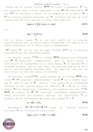 MECANICA CUANTICA (COHEN) Vol I
Puesto que el sistema inicial es lineal y homogénea, es,
por supuesto, igual a por definición, y los coeficientes
for se determina a partir de los elementos de la matriz y
Los vectores propios asociados con difieren sólo por el valor
elegido para Ellos son por lo tanto todos dada por:
Con
Por lo tanto, cuando es una raíz simple de la ecuación
característica, sólo un vector propio corresponde a él (dentro de un
factor constante): es un valor propio no degenerados.
Cuando es una raíz de orden múltiple de la ecuación
característica, hay dos posibilidades:
- En general, cuando el sistema todavía está integrado
por ecuaciones independientes. Sólo un vector propio a
continuación se corresponde con el valor propio El operador no
se puede diagonal izar en este caso: los vectores propios de no
son lo suficientemente numerosos para ser capaz de construir con
ellos solos una base del espacio de estados.
- No obstante, cuando , puede suceder que el sistema sólo
tiene ecuaciones independientes (donde es un número mayor
que pero no más de . Para el valor propio se corresponde
entonces un sub espacio propio de dimensión y es un valor
propio veces degenerado. Supongamos, por ejemplo, que, por
se compone de ecuaciones linealmente independientes.
Estas ecuaciones nos permiten calcular los coeficientes en
términos de dos cualesquiera de ellos, por ejemplo y
(Obviamente: Todos los vectores propios
asociados son continuación de la forma:
Con:
164
 