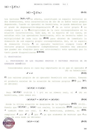 MECANICA CUANTICA (COHEN) Vol I
Los vectores en efecto, constituyen un espacio vectorial en
dos dimensiones, esta característica de ser de un doble valor propio
degenerado. Cuando un operador es hermitiana, se puede demostrar que
el grado de degeneración-degeneración de un valor propio es
siempre igual a la multiplicidad de la raíz correspondiente en la
ecuación característica. Dado que, en la mayoría de los casos, se
estudian sólo los operadores hermitianos, sólo se necesita saber la
multiplicidad de cada raíz de para obtener de inmediato la
dimensión de sub espacio propio correspondiente. Así, en un espacio
de dimensión finita un operador hermítico siempre tiene
vectores propios linealmente independientes (veremos más adelante
que pueden ser elegidos para ser orto-normal): este operador por lo
tanto puede diagonalizarse
2. observables
a. PROPIEDADES DE LOS VALORES PROPIOS Y VECTORES PROPIOS DE UN
OPERADOR HERMÍTICO
Consideremos ahora el caso muy importante en el que el operador
(A) es hermitiana:
Los valores propios de un operador hermítico son reales. Tomando
el producto escalar de la ecuación de valores propios por
se obtiene:
Pero (<if/1A I  p>) es un número real, si (A) es
hermitiana, como vemos en:
donde la última ecuación se desprende de la hipótesis (D-22).
Puesto que y son reales, la ecuación implica que
también debe ser real. Si es hermitiana, podemos, en
remplazar por y por ya que acabamos de mostrar que es
real. De este modo se obtiene:
165
 