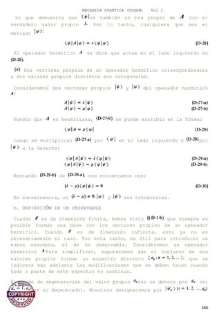 MECANICA CUANTICA (COHEN) Vol I
Lo que demuestra que es también un bra propio de con el
verdadero valor propio Por lo tanto, cualquiera que sea el
mercado
El operador hermítico se dice que actúa en el lado izquierdo en
Dos vectores propios de un operador hermítico correspondientes
a dos valores propios distintos son ortogonales.
Consideremos dos vectores propios y del operador hermítico
Puesto que es hermitiana, se puede escribir en la forma:
Luego se multiplican por en el lado izquierdo y por
a la derecha:
Restando de nos encontramos con:
En consecuencia, si y son ortogonales.
b. DEFINICIÓN DE UN OBSERVABLE
Cuando es de dimensión finita, hemos visto que siempre es
posible formar una base con los vectores propios de un operador
hermítico. Cuando es de dimensión infinita, esto ya no es
necesariamente el caso. Por esta razón, es útil para introducir un
nuevo concepto, el de un observable. Consideremos un operador
hermítico Para simplificar, supondremos que el conjunto de sus
valores propios forman un espectro discreto que se
indicará más adelante las modificaciones que se deben hacer cuando
todo o parte de este espectro es continuo.
El grado de degeneración del valor propio uno se denota por (si
es no degenerado). Nosotros designaremos por
166
 
