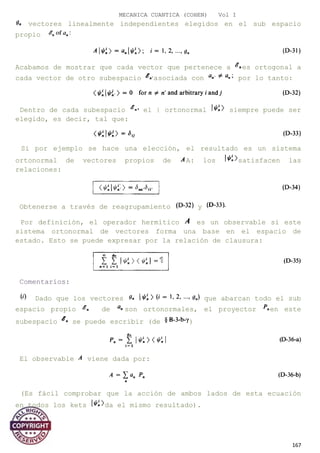 MECANICA CUANTICA (COHEN) Vol I
vectores linealmente independientes elegidos en el sub espacio
propio
Acabamos de mostrar que cada vector que pertenece a es ortogonal a
cada vector de otro subespacio asociada con por lo tanto:
Dentro de cada subespacio el | ortonormal siempre puede ser
elegido, es decir, tal que:
Si por ejemplo se hace una elección, el resultado es un sistema
ortonormal de vectores propios de A: los satisfacen las
relaciones:
Obtenerse a través de reagrupamiento y
Por definición, el operador hermítico es un observable si este
sistema ortonormal de vectores forma una base en el espacio de
estado. Esto se puede expresar por la relación de clausura:
Comentarios:
Dado que los vectores que abarcan todo el sub
espacio propio de son ortonormales, el proyector en este
subespacio se puede escribir (de )
El observable viene dada por:
(Es fácil comprobar que la acción de ambos lados de esta ecuación
en todos los kets da el mismo resultado).
167
 