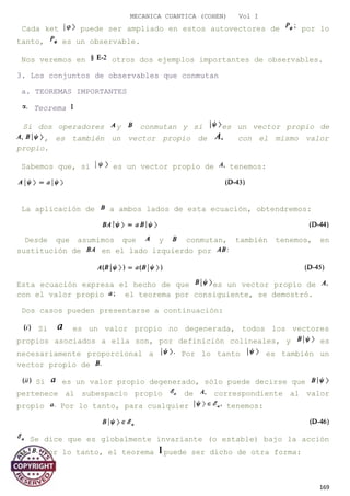 MECANICA CUANTICA (COHEN) Vol I
Cada ket puede ser ampliado en estos autovectores de por lo
tanto, es un observable.
Nos veremos en otros dos ejemplos importantes de observables.
3. Los conjuntos de observables que conmutan
a. TEOREMAS IMPORTANTES
Teorema
Si dos operadores y conmutan y si es un vector propio de
, es también un vector propio de con el mismo valor
propio.
Sabemos que, si es un vector propio de tenemos:
La aplicación de a ambos lados de esta ecuación, obtendremos:
Desde que asumimos que y conmutan, también tenemos, en
sustitución de en el lado izquierdo por
Esta ecuación expresa el hecho de que es un vector propio de
con el valor propio el teorema por consiguiente, se demostró.
Dos casos pueden presentarse a continuación:
Si es un valor propio no degenerada, todos los vectores
propios asociados a ella son, por definición colineales, y es
necesariamente proporcional a Por lo tanto es también un
vector propio de
Si es un valor propio degenerado, sólo puede decirse que
pertenece al subespacio propio de correspondiente al valor
propio Por lo tanto, para cualquier tenemos:
Se dice que es globalmente invariante (o estable) bajo la acción
de Por lo tanto, el teorema puede ser dicho de otra forma:
169
 
