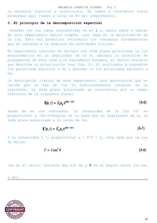 MECANICA CUANTICA (COHEN) Vol I
la mecánica cuántica y relativista. No vamos a considerar estos
problemas aquí (vamos a tocar en Kv del complemento).
3. El principio de la descomposición espectral
Armados con las ideas introducidas en el § 2, ahora vamos a hablar
de otro experimento óptico simple, cuyo tema es la polarización de
la luz. Esto nos permitirá introducir los conceptos fundamentales
que se refieren a la medición de cantidades físicas.
El experimento consiste en dirigir una onda plana polarizada la luz
monocromática en un analizador de Oz A. designa la dirección de
propagación de esta onda y el Parlamento Europeo, el vector unitario
que describe su polarización (ver fig. 2). El analizador A transmite
luz polarizada paralela a Ox y absorbe la luz polarizada paralela a
Oy.
La descripción clásica de este experimento (una descripción que es
válida por un haz de luz lo suficientemente intensa) es la
siguiente. La onda plana polarizada se caracteriza por un campo
eléctrico de la siguiente forma:
Donde Eo es una constante. La intensidad de la luz (I) es
proporcional a /Eo/2-Después de su paso por el analizador de A, la
onda plana polarizada a lo largo de Ox:
Y su intensidad I ', proporcional a  E'0  2, está dada por la ley
de Malus:
[ex es el vector unitario del eje Ox y � es el ángulo entre los ex,
y ep].
17
 