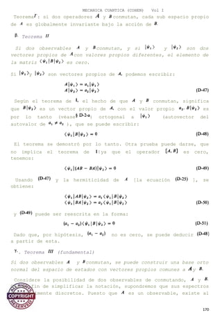 MECANICA CUANTICA (COHEN) Vol I
Teorema : si dos operadores y conmutan, cada sub espacio propio
de es globalmente invariante bajo la acción de
Teorema
Si dos observables y conmutan, y si y son dos
vectores propios de con valores propios diferentes, el elemento de
la matriz es cero.
Si y son vectores propios de podemos escribir:
Según el teorema de el hecho de que y conmutan, significa
que es un vector propio de con el valor propio es
por lo tanto (véase ) ortogonal a (autovector del
autovalor de ), que se puede escribir:
El teorema se demostró por lo tanto. Otra prueba puede darse, que
no implica el teorema de ya que el operador es cero,
tenemos:
Usando y la hermiticidad de [la ecuación ], se
obtiene:
y puede ser reescrita en la forma:
Dado que, por hipótesis, no es cero, se puede deducir
a partir de esta.
. Teorema (fundamental)
Si dos observables y conmutan, se puede construir una base orto
normal del espacio de estados con vectores propios comunes a y
Considere la posibilidad de dos observables de conmutando, y
Con el fin de simplificar la notación, supondremos que sus espectros
son totalmente discretos. Puesto que es un observable, existe al
170
 