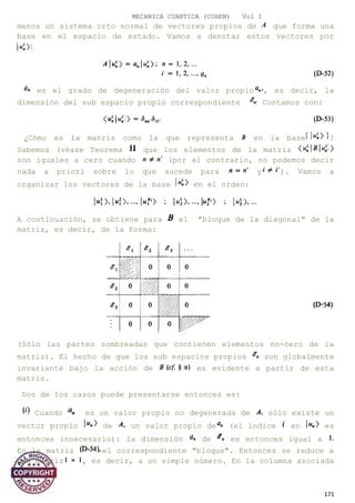 MECANICA CUANTICA (COHEN) Vol I
menos un sistema orto normal de vectores propios de que forma una
base en el espacio de estado. Vamos a denotar estos vectores por
es el grado de degeneración del valor propio , es decir, la
dimensión del sub espacio propio correspondiente Contamos con:
¿Cómo es la matriz como la que representa en la base ?
Sabemos (véase Teorema que los elementos de la matriz
son iguales a cero cuando (por el contrario, no podemos decir
nada a priori sobre lo que sucede para y ). Vamos a
organizar los vectores de la base en el orden:
A continuación, se obtiene para el "bloque de la diagonal" de la
matriz, es decir, de la forma:
(Sólo las partes sombreadas que contienen elementos no-cero de la
matriz). El hecho de que los sub espacios propios son globalmente
invariante bajo la acción de es evidente a partir de esta
matriz.
Dos de los casos puede presentarse entonces es:
Cuando es un valor propio no degenerada de sólo existe un
vector propio de un valor propio de (el índice en es
entonces innecesario): la dimensión de es entonces igual a
En la matriz el correspondiente "bloque". Entonces se reduce a
una matriz , es decir, a un simple número. En la columna asociada
171
 