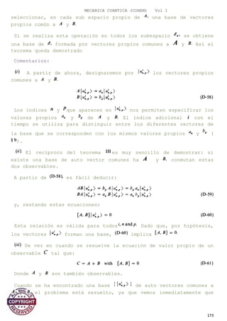 MECANICA CUANTICA (COHEN) Vol I
seleccionar, en cada sub espacio propio de una base de vectores
propios común a y
Si se realiza esta operación en todos los subespacio se obtiene
una base de formada por vectores propios comunes a y Así el
teorema queda demostrado
Comentarios:
A partir de ahora, designaremos por los vectores propios
comunes a y
Los índices y que aparecen en nos permiten especificar los
valores propios y de y El índice adicional con el
tiempo se utiliza para distinguir entre los diferentes vectores de
la base que se corresponden con los mismos valores propios y (
).
El recíproco del teorema es muy sencillo de demostrar: si
existe una base de auto vector comunes ha y conmutan estas
dos observables.
A partir de es fácil deducir:
y, restando estas ecuaciones:
Esta relación es válida para todos Dado que, por hipótesis,
los vectores forman una base, implica
De vez en cuando se resuelve la ecuación de valor propio de un
observable tal que:
Donde y son también observables.
Cuando se ha encontrado una base de auto vectores comunes a
y el problema está resuelto, ya que vemos inmediatamente que
173
 