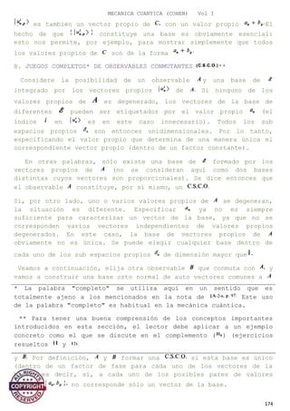 MECANICA CUANTICA (COHEN) Vol I
es también un vector propio de con un valor propio El
hecho de que constituye una base es obviamente esencial:
esto nos permite, por ejemplo, para mostrar simplemente que todos
los valores propios de son de la forma
B. JUEGOS COMPLETOS* DE OBSERVABLES CONMUTANTES **
Considere la posibilidad de un observable y una base de
integrado por los vectores propios de Si ninguno de los
valores propios de es degenerado, los vectores de la base de
diferentes pueden ser etiquetados por el valor propio (el
índice en es en este caso innecesario). Todos los sub
espacios propios son entonces unidimensionales. Por lo tanto,
especificando el valor propio que determina de una manera única el
correspondiente vector propio (dentro de un factor constante).
En otras palabras, sólo existe una base de formado por los
vectores propios de (no se consideran aquí como dos bases
distintas cuyos vectores son proporcionales). Se dice entonces que
el observable constituye, por sí mismo, un
Si, por otro lado, uno o varios valores propios de se degeneran,
la situación es diferente. Especificar ya no es siempre
suficiente para caracterizar un vector de la base, ya que no se
corresponden varios vectores independientes de valores propios
degenerados. En este caso, la base de vectores propios de
obviamente no es única. Se puede elegir cualquier base dentro de
cada uno de los sub espacios propios de dimensión mayor que
Veamos a continuación, elija otra observable que conmuta con y
vamos a construir una base orto normal de auto vectores comunes a
y Por definición, y formar una si esta base es único
(dentro de un factor de fase para cada uno de los vectores de la
base), es decir, si, a cada uno de los posibles pares de valores
propios no corresponde sólo un vector de la base.
174
* La palabra "completo" se utiliza aquí en un sentido que es
totalmente ajeno a los mencionados en la nota de Este uso
de la palabra "completo" es habitual en la mecánica cuántica.
** Para tener una buena comprensión de los conceptos importantes
introducidos en esta sección, el lector debe aplicar a un ejemplo
concreto como el que se discute en el complemento ( ) (ejercicios
resueltos y
 