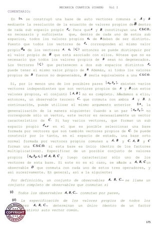 MECANICA CUANTICA (COHEN) Vol I
COMENTARIO:
En se construyó una base de auto vectores comunes a y
mediante la resolución de la ecuación de valores propios de dentro
de cada sub espacio propio Para que y constituyan una
es necesario y suficiente que, dentro de cada uno de estos sub
espacios, todos los valores propios de deben de ser distinto.
Puesto que todos los vectores de corresponden al mismo valor
propio de los vectores entonces se puede distinguir por
el valor propio de que está asociado con ellos. Nótese que no es
necesario que todos los valores propios de sean no degenerados.
Los Vectores que pertenecen a dos sub espacios distintos
puede tener el mismo valor propio de Además, si todos los valores
propios de fueron no degenerados, sería equivalente a una
Si, por lo menos uno de los posibles pares existen varios
vectores independientes que son vectores propios de y con estos
valores propios, el conjunto no es completo. Añadamos a ello,
entonces, un observable tercero que conmuta con ambos y A
continuación, puede utilizar el mismo argumento anterior , la
generalización de la manera siguiente: Cuando a un par no
corresponde sólo un vector, este vector es necesariamente un vector
característico de Si hay varios vectores, que forman un sub
espacio propio en el que es posible seleccionar una base
formada por vectores que son también vectores propios de Se puede
construir por lo tanto, en el espacio de estado, una base orto
normal formada por vectores propios comunes a y y
forman una si esta base es único (dentro de los factores
multiplicativos). Especificar de un posible conjunto de valores
propios y luego caracterizar sólo uno de los
vectores de esta base. Si este no es el caso, se añade a un
observable que conmuta con cada uno de estos tres operadores, y
así sucesivamente. En general, así a la siguiente:
Por definición, un conjunto de observables se llama un
conjunto completo de observables que conmutan si
Todos los observables conmutan por pares,
La especificación de los valores propios de todos los
operadores determinan un único (dentro de un factor
multiplicativo) auto vector común.
175
 