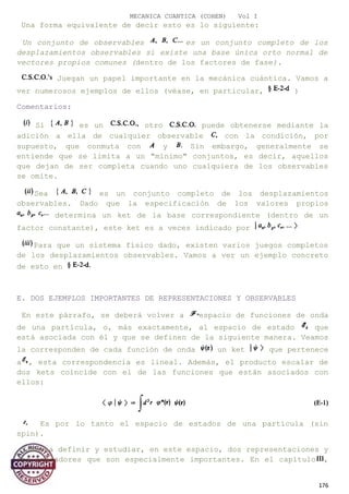 MECANICA CUANTICA (COHEN) Vol I
Una forma equivalente de decir esto es lo siguiente:
Un conjunto de observables es un conjunto completo de los
desplazamientos observables si existe una base única orto normal de
vectores propios comunes (dentro de los factores de fase).
Juegan un papel importante en la mecánica cuántica. Vamos a
ver numerosos ejemplos de ellos (véase, en particular, )
Comentarios:
Si es un otro puede obtenerse mediante la
adición a ella de cualquier observable con la condición, por
supuesto, que conmuta con y Sin embargo, generalmente se
entiende que se limita a un "mínimo" conjuntos, es decir, aquellos
que dejan de ser completa cuando uno cualquiera de los observables
se omite.
Sea es un conjunto completo de los desplazamientos
observables. Dado que la especificación de los valores propios
determina un ket de la base correspondiente (dentro de un
factor constante), este ket es a veces indicado por
Para que un sistema físico dado, existen varios juegos completos
de los desplazamientos observables. Vamos a ver un ejemplo concreto
de esto en
E. DOS EJEMPLOS IMPORTANTES DE REPRESENTACIONES Y OBSERVABLES
En este párrafo, se deberá volver a espacio de funciones de onda
de una partícula, o, más exactamente, al espacio de estado que
está asociada con él y que se definen de la siguiente manera. Veamos
la corresponden de cada función de onda un ket que pertenece
a , esta correspondencia es lineal. Además, el producto escalar de
dos kets coincide con el de las funciones que están asociados con
ellos:
Es por lo tanto el espacio de estados de una partícula (sin
spin).
Vamos a definir y estudiar, en este espacio, dos representaciones y
dos operadores que son especialmente importantes. En el capítulo ,
176
 