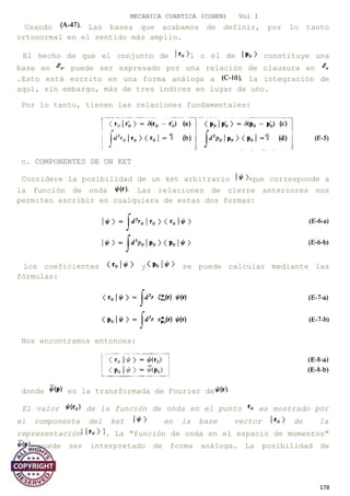 MECANICA CUANTICA (COHEN) Vol I
Usando Las bases que acabamos de definir, por lo tanto
ortonormal en el sentido más amplio.
El hecho de que el conjunto de l o el de constituye una
base en puede ser expresado por una relación de clausura en
.Esto está escrito en una forma análoga a la integración de
aquí, sin embargo, más de tres índices en lugar de uno.
Por lo tanto, tienen las relaciones fundamentales:
c. COMPONENTES DE UN KET
Considere la posibilidad de un ket arbitrario que corresponde a
la función de onda Las relaciones de cierre anteriores nos
permiten escribir en cualquiera de estas dos formas:
Los coeficientes y se puede calcular mediante las
fórmulas:
Nos encontramos entonces:
donde es la transformada de Fourier de
El valor de la función de onda en el punto es mostrado por
el componente del ket en la base vector de la
representación . La "función de onda en el espacio de momentos"
puede ser interpretado de forma análoga. La posibilidad de
178
 