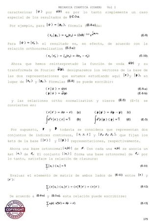 MECANICA CUANTICA (COHEN) Vol I
caracterizar por es por lo tanto simplemente un caso
especial de los resultados de
Por ejemplo, para fórmula ( da:
Para el resultado es, en efecto, de acuerdo con la
relación orthonormalization
Ahora que hemos reinterpretado la función de onda y su
transformada de Fourier designaremos los vectores de la base de
las dos representaciones que estamos estudiando aquí y en
lugar de y Fórmulas se puede escribir:
y las relaciones ortho normalization y cierre (E-5) se
convierten en:
Por supuesto, y todavía se considera que representan dos
conjuntos de índices continuos, y que fijan los
kets de la base y representaciones, respectivamente.
Ahora una base ortonormal de Con cada una se asocia un
ket de El conjunto forma una base ortonormal de por
lo tanto, satisface la relación de clausura:
Evaluar el elemento de matriz de ambos lados de entre y
De acuerdo a y esta relación puede escribirse:
179
 