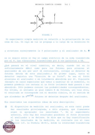 MECANICA CUANTICA (COHEN) Vol I
FIGURA 2
Un experimento simple medición en relación a la polarización de una
onda de luz. Un rayo de luz se propaga a lo largo de la dirección Oz
y atraviesa sucesivamente la P polarizador y el analizador de A. �
es el ángulo entre el Oxy el campo eléctrico de la onda transmitida
por el P. Las vibraciones transmitidas por A son paralelas a OX.
¿Qué pasará en el nivel cuántico, es decir, cuando (x) es lo
suficientemente débil como para los fotones para alcanzar el
analizador de uno por uno? (A continuación, coloque un detector de
fotones detrás de este analizador.) En primer lugar, nunca el
detector registra una "fracción de un fotón". Ya sea el fotón
atraviesa el analizador o es totalmente absorbida por él. Siguiente
(excepto en casos especiales que vamos a examinar en un momento), no
podemos predecir con certeza si un fotón incidente dado pasará o ser
absorbido. Sólo podemos conocer las probabilidades correspondientes.
Por último, si enviamos un gran número N de fotones, uno tras otro,
el resultado se corresponde con el derecho clásico, en el sentido de
que alrededor de N fotones se detectan después del analizador.
Nos reservamos las siguientes ideas de esta descripción:
(i) El dispositivo de medición (el analizador, en este caso) puede
dar resultados privilegiada, a sólo algunos, que llamaremos
eigen (o apropiado) los resultados *. En el experimento
anterior, sólo hay dos resultados posibles: el fotón atraviesa
el analizador o se detiene. Se dice que no hay cuantificación
de los resultados de la medición, en contraste con el caso
clásico [cf. la fórmula (A-8)], donde la intensidad transmitida
18
 