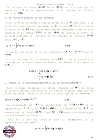 MECANICA CUANTICA (COHEN) Vol I
La relación de clausura [fórmula ] es otra cosa que la
expresión en la representación de la relación de clausura
vectorial
d. EL PRODUCTO ESCALAR DE DOS VECTORES
Hemos definido el producto escalar de dos ket de como igual a la
de las funciones de onda asociadas en [ecuación ]. A la luz de
la discusión en esta definición aparece simplemente como un caso
especial de la fórmula (C-21). (El) puede, de hecho, se
derivada mediante la inserción de la relación de clausura
entre y
y por la interpretación de los componentes y como en
Si nos situamos en la representación , una propiedad bien
conocida de la transformada de Fourier se demuestra (el apéndice
).
e. CAMBIO DE LA REPRESENTACIÓN A LA REPRESENTACIÓN
Esto se logra utilizando el método indicado en la única
diferencia derivada del hecho de que estamos tratando aquí con dos
bases continuas. Cambio de una base a la otra trae en los números:
Un determinado ket es representado por en la
representación y por en la representación . Ya
sabemos que [la fórmula ] que y están relacionados por
una transformada de Fourier.
Esto es lo que las fórmulas para el rendimiento de la
representación del cambio:
180
 
