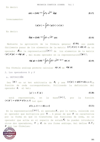 MECANICA CUANTICA (COHEN) Vol I
Es decir:
Inversamente:
Es decir:
Mediante la aplicación de la fórmula general uno puede
fácilmente pasar de los elementos de la matriz de un
operador en la representación de los elementos de la matriz
, del mismo operador en la representación :
Una fórmula análoga permite calcular de
2. Los operadores R y P
a. DEFINICIÓN
Sea es un ket arbitraria de y sea la
función de onda correspondiente. Utilizando la definición del
operador el ket:
está representado, en la base , por la función
tal que:
En la representación , el operador , por lo tanto, coincide con
el operador que multiplica por . A pesar de que se caracteriza
por la forma en que lo transforma las funciones de onda, es un
operador que actúa en el espacio de estado Se pueden introducir
otros dos operadores, y de una forma análoga. Así define y
por las fórmulas:
181
 