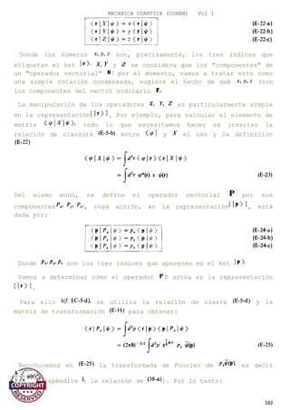 MECANICA CUANTICA (COHEN) Vol I
Donde los números son, precisamente, los tres índices que
etiquetan el ket y se considera que los "componentes" de
un "operador vectorial" por el momento, vamos a tratar esto como
una simple notación condensada, sugiere el hecho de que (son
los componentes del vector ordinario
La manipulación de los operadores es particularmente simple
en la representación . Por ejemplo, para calcular el elemento de
matriz todo lo que necesitamos hacer es insertar la
relación de clausura entre y el uso y la definición
Del mismo modo, se define el operador vectorial por sus
componentes , cuya acción, en la representación , está
dada por:
Donde son los tres índices que aparecen en el ket
Vamos a determinar cómo el operador P actúa en la representación
.
Para ello se utiliza la relación de cierre y la
matriz de transformación para obtener:
Reconocemos en la transformada de Fourier de es decir
([apéndice la relación de ]. Por lo tanto:
182
 