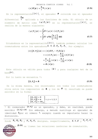 MECANICA CUANTICA (COHEN) Vol I
En la representación , el operador coincide con el operador
diferencial aplicado a las funciones de onda. El cálculo de un
elemento de matriz como en la representación , se
realiza de la manera siguiente:
Situándonos en la representación , también podemos calcular los
conmutadores entre los operadores . Por ejemplo:
Este cálculo es válido para todos y para cualquier ket de la
base .
Por lo tanto se encuentra *:
De la misma manera, nos encontramos con todos los conmutadores
otros entre los componentes de y los de El resultado se puede
escribir en la forma:
* El conmutador es un operador, y debe, en realidad, puede
escribir Sin embargo, a menudo sustituye al operador de
identidad por el número excepto cuando es importante hacer la
distinción.
Donde y designan, respectivamente, y
Fórmulas se llaman las relaciones canónicas de conmutación.
183
 