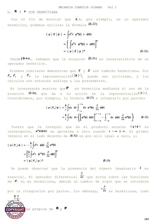 MECANICA CUANTICA (COHEN) Vol I
b. Y SON HERMITIANA
Con el fin de mostrar que X, por ejemplo, es un operador
hermítico, podemos utilizar la fórmula
Desde , sabemos que la ecuación es característico de un
operador hermítico.
Pruebas similares demuestran que y son también hermitiana. Por
y la representación , puede ser utilizado, y los
cálculos son entonces análoga a las precedentes.
Es interesante mostrar que es hermítica mediante el uso de la
ecuación que da a su acción en la representación .
Consideremos, por ejemplo, la fórmula e integrarlo por partes:
Puesto que la integral que da el producto escalar es
convergente, se aproxima a cero cuando El primer
término en el lado derecho de es por ello igual a cero, y:
Se puede observar que la presencia del número imaginario es
esencial. El operador diferencial que actúa sobre las funciones
de no es hermitiana, debido al cambio de signo que se introduce
por la integración por partes. Sin embargo, es hermitiana, como
es
c. Vectores propios de y
184
 