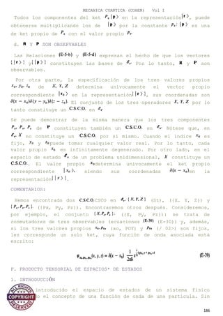 MECANICA CUANTICA (COHEN) Vol I
Todos los componentes del ket en la representación , puede
obtenerse multiplicando los de por la constante es una
de ket propio de con el valor propio
d. Y SON OBSERVABLES
Las Relaciones y expresan el hecho de que los vectores
y constituyen las bases de Por lo tanto, y son
observables.
Por otra parte, la especificación de los tres valores propios
de determina unívocamente el vector propio
correspondiente en la representación , sus coordenadas son
El conjunto de los tres operadores por lo
tanto constituye un en
Se puede demostrar de la misma manera que los tres componentes
de constituyen también un en Nótese que, en
no constituye un por sí mismo. Cuando el índice es
fijo, y puede tomar cualquier valor real. Por lo tanto, cada
valor propio es infinitamente degenerado. Por otro lado, en el
espacio de estado de un problema unidimensional, constituye un
. El valor propio determina unívocamente el ket propio
correspondiente siendo sus coordenadas en la
representación .
COMENTARIOS:
Hemos encontrado dos CSCO en (St), ({X. Y, Z}) y
({Px, Py, Pz}). Encontraremos otros después. Consideremos,
por ejemplo, el conjunto ({X, Py, Pz}): se trata de
conmutadores de tres observables (ecuaciones (E-30)) y, además,
si los tres valores propios (xo, POY) y (/ 02>) son fijos,
les corresponde un solo ket, cuya función de onda asociada está
escrito:
F. PRODUCTO TENSORIAL DE ESPACIOS* DE ESTADOS
1. INTRODUCCIÓN
Hemos introducido el espacio de estados de un sistema físico
utilizando el concepto de una función de onda de una partícula. Sin
186
 