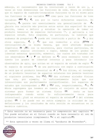 MECANICA CUANTICA (COHEN) Vol I
embargo, el razonamiento que ha involucrado a veces de uno y, a
veces en tres dimensiones las funciones de onda. Ahora es evidente
que el espacio de cuadrado-integrables funciones no es el mismo para
las funciones de una variable como para las funciones de tres
variables y son por lo tanto diferentes espacios. No
obstante, parece ser esencialmente una generalización de
¿Existe una relación más precisa entre estos dos espacios? En esta
sección, vamos a definir y estudiar la operación de tomar el
producto tensorial de espacios vectoriales **, y aplicarla a los
espacios estado. Esto responde, en particular, la cuestión que
acabamos de preguntar: puede ser construido a partir de y dos
otros espacios, y que son isomorfos a ella ( a
continuación).De la misma manera, que será afectado después
(capítulos y ) con la existencia, para ciertas partículas, de
un momento angular intrínseco o espín. Además de los grados de
libertad externos (posición, momento), las cuales son tratadas con
los observables y se definen en será necesario tener en
cuenta los grados de libertad internos y para introducir los
observables de spin, que actúan en un espacio de estado de espín
El espacio de estados de una partícula con espín a continuación
se verá que el producto tensorial de y Por último, el concepto
de un producto tensorial de espacios estatales nos permite resolver
el siguiente problema. Sea y dos sistemas aislados físicas
(que son, por ejemplo, lo suficientemente lejos que sus
interacciones son perfectamente insignificante). Los espacios de
estados que corresponden a y son, respectivamente, y
Ahora supongamos que tenemos en cuenta el conjunto de estos dos
sistemas para formar un sistema físico (esto se hace
indispensable cuando están lo suficientemente cerca para
interactuar). ¿Cuál es entonces el espacio de estados S del sistema
global ? Se puede ver en estos ejemplos la utilidad de las
definiciones y los resultados de esta sección se encuentran en la
mecánica cuántica.
187
* Esta sección no es necesaria para la comprensión del capítulo
Uno puede estudiar en el futuro cuando se hace necesario el uso de
productos tensoriales (complemento o el capítulo )
** Esta operación a veces se llama el "producto de Kronecker".
 
