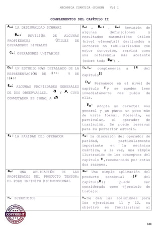 MECANICA CUANTICA (COHEN) Vol I
COMPLEMENTOS DEL CAPÍTULO II
LA DESIGUALDAD SCHWARZ
REVISIÓN DE ALGUNAS
PROPIEDADES ÚTILES DE
OPERADORES LINEALES
OPERADORES UNITARIOS
, , Revisión de
algunas definiciones y
resultados matemáticos útiles
(nivel elemental) destinados a
lectores no familiarizados con
estos conceptos, servirá como
una referencia más adelante
(sobre todo ) .
UN ESTUDIO MÁS DETALLADO DE LA
REPRESENTACIÓN DE Y DE
ALGUNAS PROPIEDADES GENERALES
DE DOS OBSERVABLES. Y CUYO
CONMUTADOR ES IGUAL A
complementa a del
capítulo
Permanece en el nivel de
capítulo y se pueden leer
inmediatamente des puéis de
ella.
Adopta un carácter más
general y un punto un poco más
de vista formal. Presenta, en
particular, el operador de
traslación. Se puede reservar
para su posterior estudio.
LA PARIDAD DEL OPERADOR la discusión del operador de
paridad, particularmente
importante en la mecánica
cuántica, a la vez, una simple
ilustración de los conceptos del
capítulo ,recomendado por estas
dos razones.
UNA APLICACIÓN DE LAS
PROPIEDADES DEL PRODUCTO TENSOR:
EL POZO INFINITO BIDIMENSIONAL
Una simple aplicación del
producto tensorial ( del
capítulo ); puede ser
considerado como ejercicio de
trabajo.
EJERCICIOS Se dan las soluciones para
los ejercicios 11 y 12, su
objetivo es familiarizar al
188
 
