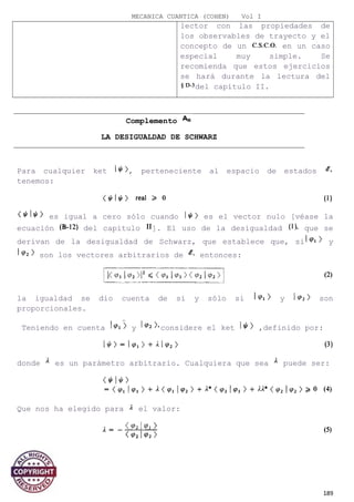 MECANICA CUANTICA (COHEN) Vol I
lector con las propiedades de
los observables de trayecto y el
concepto de un en un caso
especial muy simple. Se
recomienda que estos ejercicios
se hará durante la lectura del
del capítulo II.
Complemento
LA DESIGUALDAD DE SCHWARZ
Para cualquier ket , perteneciente al espacio de estados
tenemos:
es igual a cero sólo cuando es el vector nulo [véase la
ecuación del capítulo ]. El uso de la desigualdad que se
derivan de la desigualdad de Schwarz, que establece que, si y
son los vectores arbitrarios de entonces:
la igualdad se dio cuenta de si y sólo si y son
proporcionales.
Teniendo en cuenta y considere el ket ,definido por:
donde es un parámetro arbitrario. Cualquiera que sea puede ser:
Que nos ha elegido para el valor:
189
 