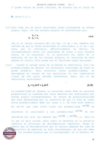 MECANICA CUANTICA (COHEN) Vol I
I’ puede variar de forma continua, de acuerdo con el valor de
�, entre 0 y I.
(ii) Para cada uno de estos resultados eigen corresponde un estado
propio. Aquí, los dos estados propios se caracterizan por:
(ey es el vector unitario del eje Oy). Si ep = ex, sabemos con
certeza de que el fotón atraviesan el analizador, y si ep = ey,
será, por el contrario, definitivamente se detuvo. La
correspondencia entre los resultados de eigen y auto estados
tanto, es la siguiente. Si la partícula es, antes de la
medición, en uno de los estados propios, el resultado de esta
medida es cierto: sólo puede ser el resultado eigen asociados.
(iii) Cuando el estado antes de la medida es arbitraria, sólo las
probabilidades de obtener los diferentes resultados de eigen se
puede predecir. Para encontrar estas probabilidades, se
descompone el estado de las partículas en una combinación
lineal de los autos estados diferentes. Aquí, por un ep
arbitraria, escribimos:
La probabilidad de obtener un resultado eigen dado es entonces
proporcional al cuadrado del valor absoluto del coeficiente del
estado propio correspondiente. El factor de proporcionalidad
que está determinada por la condición de que la suma de todas
estas probabilidades debe ser igual a 1. De este modo deducir
de (A-10) que cada fotón tiene una probabilidad de
atravesar el analizador y una probabilidad de ser
absorbida por ella (ya sabemos que + = 1). Esto es
lo que se dijo arriba. Esta regla se denomina en la mecánica
cuántica el principio de descomposición espectral. Tenga en
cuenta que la descomposición que se realiza depende del tipo de
dispositivo de medición se está considerando, ya que uno debe
usar los estados propios que le corresponden: en la fórmula (A-
19
 