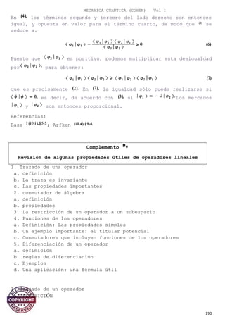 MECANICA CUANTICA (COHEN) Vol I
En los términos segundo y tercero del lado derecho son entonces
igual, y opuesta en valor para el término cuarto, de modo que se
reduce a:
Puesto que es positivo, podemos multiplicar esta desigualdad
por para obtener:
que es precisamente En la igualdad sólo puede realizarse si
es decir, de acuerdo con si Los mercados
y son entonces proporcional.
Referencias:
Bass ; Arfken
Complemento
Revisión de algunas propiedades útiles de operadores lineales
1. Trazado de una operador
a. definición
b. La traza es invariante
c. Las propiedades importantes
2. conmutador de álgebra
a. definición
b. propiedades
3. La restricción de un operador a un subespacio
4. Funciones de los operadores
a. Definición: Las propiedades simples
b. Un ejemplo importante: el titular potencial
c. Conmutadores que incluyen funciones de los operadores
5. Diferenciación de un operador
a. definición
b. reglas de diferenciación
c. Ejemplos
d. Una aplicación: una fórmula útil
1. Trazado de un operador
a. DEFINICIÓN
190
 