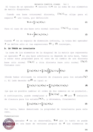 MECANICA CUANTICA (COHEN) Vol I
El traza de un operador escrito Tr es la suma de sus elementos
de matriz diagonales.
Cuando una base ortonormal discreta, se elige para el
espacio uno tiene, por definición
Para el caso de una base orto normal continuo se tiene
Cuando es un espacio de dimensión infinita, la traza del operador
se define sólo si las expresiones y convergen.
b. LA TRAZA es invariante
La suma de los elementos de la diagonal de la matriz que representa
un operador en una base arbitraria no depende de esta base. Vamos
a sacar esta propiedad para el caso de un cambio de una discreta
base orto normal a otra discreta base orto normal
Contamos con:
(Donde hemos utilizado la relación de clausura para los estados
). El lado derecho de es igual a:
(ya que es posible cambiar el orden de dos números en un producto).
A continuación, puede reemplazar a en por (relación
de clausura para los estados ), y obtenemos, finalmente:
Por tanto, hemos demostrado la propiedad de invariancia para este
caso.
Comentarios:
Si el operador es un observable, por lo tanto se puede
calcular en una base de vectores propios de Los elementos de
191
 