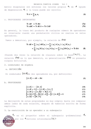 MECANICA CUANTICA (COHEN) Vol I
matriz diagonales son entonces los valores propios de (grado
de degeneración y la traza puede ser escrito:
c. PROPIEDADES IMPORTANTES
En general, la traza del producto de cualquier número de operadores
es invariante cuando una permutación cíclica se realiza en estos
operadores.
Vamos a demostrar, por ejemplo, la relación de
(Usando dos veces la relación de clausura sobre la base ). La
relación es lo que demostró, su generalización no presenta
ninguna dificultad.
2. conmutador de álgebra
a. DEFINICIÓN
El conmutador de dos operadores es, por definición:
b. PROPIEDADES
La derivación de estas propiedades es muy simple: basta con comparar
ambos lados de cada ecuación, después de haberlos escrito de forma
explícita.
3. La restricción de un operador a un subespacio
Sea es el proyector sobre el subespacio q-dimensional
generado por los vectores ortonormales
192
 