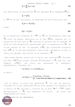 MECANICA CUANTICA (COHEN) Vol I
Por definición, la restricción del operador al subespacio es:
Si es un ket arbitrario, se desprende de esta definición que:
Donde:
Es la proyección ortogonal de en En consecuencia, para que
actué de manera arbitraria en el ket se comienza por la
proyección de este ket en entonces se permite que el operador
actué en esta proyección, manteniendo sólo la proyección en , de
la que resulta el ket. El operador de , que transforma cualquier
ket de en un ket que pertenece a este mismo subespacio, es por lo
tanto, un operador cuya acción se ha limitado a
¿Qué puede decirse acerca de la matriz que representa ? Elijamos
una base cuyo primer vectores pertenecen a (que son, por
ejemplo, el ), los otros que pertenecen al subespacio
suplementario. Contamos con:
es decir:
Por lo tanto, la matriz que representa es, por así decirlo,
"cortada" de la que representa Uno sólo conserva los elementos de
la matriz de A asociado a vectores de la base y ambas
pertenecientes a los elementos de matriz de otros son
reemplazados por ceros.
4. Funciones de los operadores
193
 