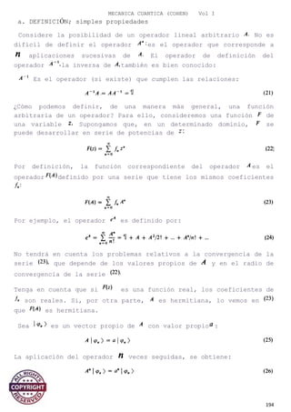 MECANICA CUANTICA (COHEN) Vol I
a. DEFINICIÓN; simples propiedades
Considere la posibilidad de un operador lineal arbitrario No es
difícil de definir el operador es el operador que corresponde a
aplicaciones sucesivas de El operador de definición del
operador la inversa de también es bien conocido:
Es el operador (si existe) que cumplen las relaciones:
¿Cómo podemos definir, de una manera más general, una función
arbitraria de un operador? Para ello, consideremos una función de
una variable Supongamos que, en un determinado dominio, se
puede desarrollar en serie de potencias de
Por definición, la función correspondiente del operador es el
operador definido por una serie que tiene los mismos coeficientes
Por ejemplo, el operador es definido por:
No tendrá en cuenta los problemas relativos a la convergencia de la
serie que depende de los valores propios de y en el radio de
convergencia de la serie
Tenga en cuenta que si es una función real, los coeficientes de
son reales. Si, por otra parte, es hermitiana, lo vemos en
que es hermitiana.
Sea es un vector propio de con valor propio :
La aplicación del operador veces seguidas, se obtiene:
194
 