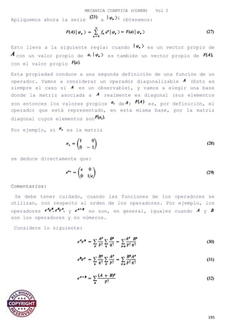 MECANICA CUANTICA (COHEN) Vol I
Apliquemos ahora la serie a obtenemos:
Esto lleva a la siguiente regla: cuando es un vector propio de
con un valor propio de es también un vector propio de
con el valor propio
Esta propiedad conduce a una segunda definición de una función de un
operador. Vamos a considerar un operador diagonalizable (Esto es
siempre el caso si es un observable), y vamos a elegir una base
donde la matriz asociada a realmente es diagonal (sus elementos
son entonces los valores propios de ) es, por definición, el
operador que está representado, en esta misma base, por la matriz
diagonal cuyos elementos son
Por ejemplo, si es la matriz
se deduce directamente que:
Comentarios:
Se debe tener cuidado, cuando las funciones de los operadores se
utilizan, con respecto al orden de los operadores. Por ejemplo, los
operadores y no son, en general, iguales cuando y
son los operadores y no números.
Considere lo siguiente:
195
 