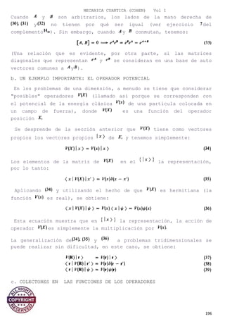 MECANICA CUANTICA (COHEN) Vol I
Cuando y son arbitrarios, los lados de la mano derecha de
y no tienen por qué ser igual (ver ejercicio del
complemento ). Sin embargo, cuando y conmutan, tenemos:
(Una relación que es evidente, por otra parte, si las matrices
diagonales que representan y se consideran en una base de auto
vectores comunes a y ).
b. UN EJEMPLO IMPORTANTE: EL OPERADOR POTENCIAL
En los problemas de una dimensión, a menudo se tiene que considerar
"posibles" operadores (llamado así porque se corresponden con
el potencial de la energía clásica de una partícula colocada en
un campo de fuerza), donde es una función del operador
posición
Se desprende de la sección anterior que tiene como vectores
propios los vectores propios de y tenemos simplemente:
Los elementos de la matriz de en el la representación,
por lo tanto:
Aplicando y utilizando el hecho de que es hermitiana (la
función es real), se obtiene:
Esta ecuación muestra que en la representación, la acción de
operador es simplemente la multiplicación por
La generalización de y a problemas tridimensionales se
puede realizar sin dificultad, en este caso, se obtiene:
c. COLECTORES EN LAS FUNCIONES DE LOS OPERADORES
196
 