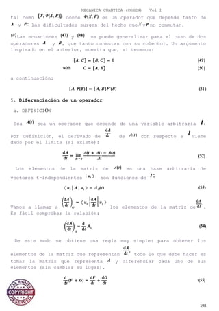 MECANICA CUANTICA (COHEN) Vol I
tal como donde es un operador que depende tanto de
y las dificultades surgen del hecho que y no conmutan.
Las ecuaciones y se puede generalizar para el caso de dos
operadores y , que tanto conmutan con su colector. Un argumento
inspirado en el anterior, muestra que, si tenemos:
a continuación:
5. Diferenciación de un operador
a. DEFINICIÓN
Sea sea un operador que depende de una variable arbitraria
Por definición, el derivado de de con respecto a viene
dado por el límite (si existe):
Los elementos de la matriz de en una base arbitraria de
vectores t-independientes son funciones de
Vamos a llamar a los elementos de la matriz de .
Es fácil comprobar la relación:
De este modo se obtiene una regla muy simple: para obtener los
elementos de la matriz que representan todo lo que debe hacer es
tomar la matriz que representa y diferenciar cada uno de sus
elementos (sin cambiar su lugar).
198
 