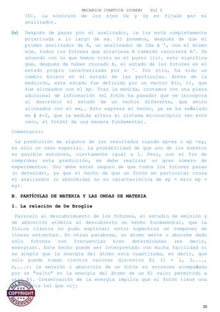 MECANICA CUANTICA (COHEN) Vol I
10), la elección de los ejes Ox y Oy es fijado por el
analizador.
(iv) Después de pasar por el analizador, la luz está completamente
polarizada a lo largo de ex. Si ponemos, después de que el
primer analizador de A, un analizador de 2da A ', con el mismo
eje, todos los fotones que atraviesa A también recorrerá A'. De
acuerdo con lo que hemos visto en el punto (ii), esto significa
que, después de haber cruzado A, el estado de los fotones es el
estado propio caracterizado por e ^. Por ello, ha sido un
cambio brusco en el estado de las partículas. Antes de la
medición, este estado fue definido por un vector E(r, t), que
fue alineados con el ep. Tras la medida, contamos con una pieza
adicional de información (el fotón ha pasado) que se incorpora
al describir el estado de un vector diferente, que ahora
alineados con el ex,. Esto expresa el hecho, ya se ha señalado
en § A-2, que la medida altera el sistema microscópico (en este
caso, el fotón) de una manera fundamental.
Comentario:
La predicción de algunos de los resultados cuando ep=ex o ep =ey,
es sólo un caso especial. La probabilidad de que uno de los eventos
es posible entonces, ciertamente igual a 1. Pero, con el fin de
comprobar esta predicción, se debe realizar un gran número de
experimentos. Uno debe estar seguro de que todos los fotones pasan
(o detenido), ya que el hecho de que un fotón en particular cruza
el analizador (o absorbida) no es característica de ep = ex(o ep =
ey).
B. PARTÍCULAS DE MATERIA Y LAS ONDAS DE MATERIA
1. La relación de De Broglie
Paralelo al descubrimiento de los fotones, el estudio de emisión y
de absorción atómica al descubierto un hecho fundamental, que la
física clásica no pudo explicar: estos espectros se componen de
líneas estrechas. En otras palabras, un átomo emite o absorbe dado
sólo fotones con frecuencias bien determinadas (es decir,
energías). Este hecho puede ser interpretado con mucha facilidad si
se acepta que la energía del átomo está cuantizada, es decir, que
sólo puede tomar ciertos valores discretos Ei (i = 1, 2,...,
n,...): la emisión o absorción de un fotón es entonces acompañado
por un "salto" en la energía del átomo de un Ei valor permitido a
otro Ej. Conservación de la energía implica que el fotón tiene una
frecuencia tal que vij:
20
 