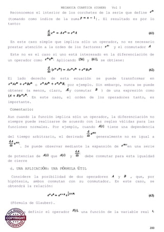 MECANICA CUANTICA (COHEN) Vol I
Reconocemos el interior de los corchetes de la serie que define
(tomando como índice de la suma ). El resultado es por lo
tanto:
En este caso simple que implica sólo un operador, no es necesario
prestar atención a la orden de los factores: y el conmutador
Este no es el caso si uno está interesado en la diferenciación de
un operador como Aplicando y se obtiene:
El lado derecho de esta ecuación se puede transformar en
o por ejemplo. Sin embargo, nunca se puede
obtener (a menos, claro, y conmutar ) de una expresión como
En este caso, el orden de los operadores tanto, es
importante.
Comentario:
Aun cuando la función implica sólo un operador, la diferenciación no
siempre puede realizarse de acuerdo con las reglas válidas para las
funciones normales. Por ejemplo, cuando tiene una dependencia
del tiempo arbitrario, el derivado generalmente no es igual a
. Se puede observar mediante la expansión de en una serie
de potencias de que y debe conmutar para esta igualdad
de cierre
d. UNA APLICACIÓN: UNA FÓRMULA ÚTIL
Considere la posibilidad de dos operadores y , que, por
hipótesis, ambos conmutan con su conmutador. En este caso, se
obtendrá la relación:
(Fórmula de Glauber).
Vamos a definir el operador una función de la variable real
por
200
 
