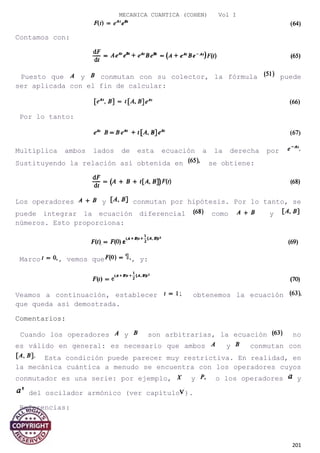 MECANICA CUANTICA (COHEN) Vol I
Contamos con:
Puesto que y conmutan con su colector, la fórmula puede
ser aplicada con el fin de calcular:
Por lo tanto:
Multiplica ambos lados de esta ecuación a la derecha por
Sustituyendo la relación así obtenida en se obtiene:
Los operadores y conmutan por hipótesis. Por lo tanto, se
puede integrar la ecuación diferencial como y
números. Esto proporciona:
Marco , vemos que , y:
Veamos a continuación, establecer obtenemos la ecuación
que queda así demostrada.
Comentarios:
Cuando los operadores y son arbitrarias, la ecuación no
es válido en general: es necesario que ambos y conmutan con
Esta condición puede parecer muy restrictiva. En realidad, en
la mecánica cuántica a menudo se encuentra con los operadores cuyos
conmutador es una serie: por ejemplo, y o los operadores y
del oscilador armónico (ver capítulo ).
Referencias:
201
 