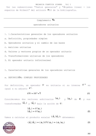 MECANICA CUANTICA (COHEN) Vol I
Ver las subsecciones "Textos generales" y "Álgebra lineal - los
espacios de Hilbert" del artículo 10 de la bibliografía.
1. 1.Características generales de los operadores unitarios
a. Definición, propiedades simples
b. Operadores unitarios y el cambio de las bases
c. matrices unitarias
d. Valores y vectores propios de un operador unitario
2. Transformaciones unitarias de los operadores
3. El operador unitario infinitesimal
1. Características generales de los operadores unitarios
a. DEFINICIÓN; SIMPLES PROPIEDADES
Por definición, un operador es unitaria si su inversa es
igual a su adjunto
Consideremos dos vectores arbitrarios y de y sus
transformadas y bajo la acción de
Vamos a calcular el producto escalar obtenemos:
202
Complemento
operadores unitarios
 