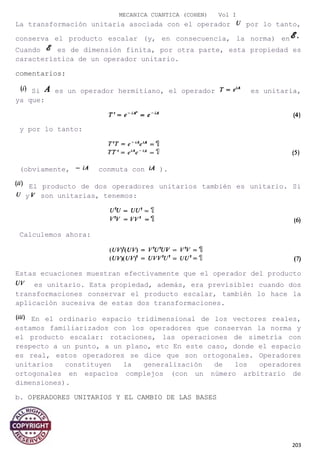MECANICA CUANTICA (COHEN) Vol I
La transformación unitaria asociada con el operador por lo tanto,
conserva el producto escalar (y, en consecuencia, la norma) en
Cuando es de dimensión finita, por otra parte, esta propiedad es
característica de un operador unitario.
comentarios:
Si es un operador hermitiano, el operador es unitaria,
ya que:
y por lo tanto:
(obviamente, conmuta con ).
El producto de dos operadores unitarios también es unitario. Si
y son unitarias, tenemos:
Calculemos ahora:
Estas ecuaciones muestran efectivamente que el operador del producto
es unitario. Esta propiedad, además, era previsible: cuando dos
transformaciones conservar el producto escalar, también lo hace la
aplicación sucesiva de estas dos transformaciones.
En el ordinario espacio tridimensional de los vectores reales,
estamos familiarizados con los operadores que conservan la norma y
el producto escalar: rotaciones, las operaciones de simetría con
respecto a un punto, a un plano, etc En este caso, donde el espacio
es real, estos operadores se dice que son ortogonales. Operadores
unitarios constituyen la generalización de los operadores
ortogonales en espacios complejos (con un número arbitrario de
dimensiones).
b. OPERADORES UNITARIOS Y EL CAMBIO DE LAS BASES
203
 
