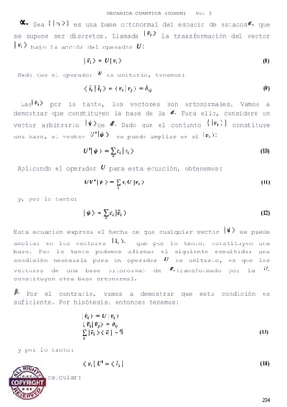 MECANICA CUANTICA (COHEN) Vol I
Sea es una base ortonormal del espacio de estados que
se supone ser discretos. Llamada la transformación del vector
bajo la acción del operador
Dado que el operador es unitario, tenemos:
Las por lo tanto, los vectores son ortonormales. Vamos a
demostrar que constituyen la base de la Para ello, considere un
vector arbitrario de Dado que el conjunto constituye
una base, el vector se puede ampliar en el
Aplicando el operador para esta ecuación, obtenemos:
y, por lo tanto:
Esta ecuación expresa el hecho de que cualquier vector se puede
ampliar en los vectores que por lo tanto, constituyen una
base. Por lo tanto podemos afirmar el siguiente resultado: una
condición necesaria para un operador es unitario, es que los
vectores de una base ortonormal de transformado por la
constituyen otra base ortonormal.
Por el contrario, vamos a demostrar que esta condición es
suficiente. Por hipótesis, entonces tenemos:
y por lo tanto:
Vamos a calcular:
204
 