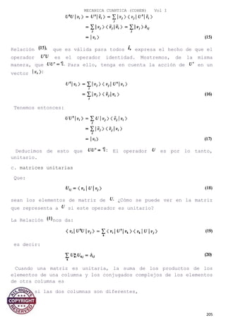 MECANICA CUANTICA (COHEN) Vol I
Relación que es válida para todos expresa el hecho de que el
operador es el operador identidad. Mostremos, de la misma
manera, que Para ello, tenga en cuenta la acción de en un
vector
Tenemos entonces:
Deducimos de esto que El operador es por lo tanto,
unitario.
c. matrices unitarias
Que:
sean los elementos de matriz de ¿Cómo se puede ver en la matriz
que representa a si este operador es unitario?
La Relación nos da:
es decir:
Cuando una matriz es unitaria, la suma de los productos de los
elementos de una columna y los conjugados complejos de los elementos
de otra columna es
- Cero si las dos columnas son diferentes,
205
 