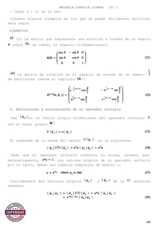 MECANICA CUANTICA (COHEN) Vol I
- Igual a 1 si no lo son.
Citemos algunos ejemplos en los que se puede fácilmente verificar
esta regla.
ejemplos:
(i) La matriz que representa una rotación a través de un ángulo
sobre en común, el espacio tridimensional:
La matriz de rotación en el espacio de estado de un número
de partículas (véase el capítulo ):
d. Autovalores y autovectores de un operador unitario
Sea es un vector propio normalizado del operador unitario
con el valor propio
El cuadrado de la norma del vector es la siguiente:
Dado que el operador unitario conserva la norma, tenemos que,
necesariamente, Los valores propios de un operador unitario
por lo tanto, deben ser números complejos de módulo 1:
Consideremos dos vectores propios y de la entonces
tenemos:
206
 