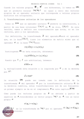 MECANICA CUANTICA (COHEN) Vol I
Cuando los valores propios y son diferentes, lo vemos en
que el producto escalar es igual a cero: dos vectores
propios de un operador unitario que corresponde a valores propios
distintos son ortogonales.
2. Transformaciones unitarias de los operadores
Vimos en que un operador unitario permite la construcción, a
partir de una base ortonormal de de otro, En esta
sección, vamos a definir una transformación que actúa, no en los
vectores, pero a los operadores.
Por definición, la transformada del operador será el operador
que, en la base , tiene los elementos de matriz mismo que el
operador en la base base:
Sustituyendo en esta ecuación, obtenemos:
Puesto que y son arbitrarias, tenemos:
o, multiplicando esta ecuación a la izquierda por y de la derecha
por
La ecuación puede ser tomado como la definición de la
transformada del operador por la transformación unitaria En
la mecánica cuántica, estas transformaciones son de uso frecuente:
un primer ejemplo se da en el complemento de este capítulo
Cómo puede los vectores propios de se obtiene a partir de
aquellos de .Consideremos un vector propio de con un valor
propio
Sea es la transformada de por el operador
Tenemos entonces:
207
 