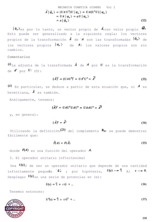 MECANICA CUANTICA (COHEN) Vol I
es por lo tanto, un vector propio de con valor propio
Esto puede ser generalizado a la siguiente regla: los vectores
propios de la transformación de son las transformadas de
los vectores propios de los valores propios son sin
cambios.
Comentarios
La adjunta de la transformada de por es la transformación
de por (U):
En particular, se deduce a partir de esta ecuación que, si es
hermitiana, es también.
Análogamente, tenemos:
y, en general:
Utilizando la definición del complemento se puede demostrar
fácilmente que:
donde es una función del operador
3. El operador unitario infinitesimal
Sea U de ser un operador unitario que depende de una cantidad
infinitamente pequeña ; por hipótesis, Al
Desplegar en una serie de potencias en (e):
Tenemos entonces:
y:
208
 